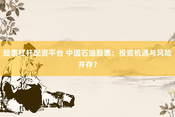 股票杠杆配资平台 中国石油股票：投资机遇与风险并存？