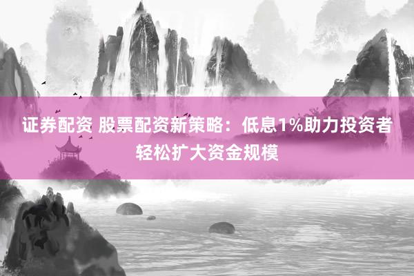 证券配资 股票配资新策略：低息1%助力投资者轻松扩大资金规模