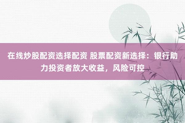 在线炒股配资选择配资 股票配资新选择：银行助力投资者放大收益，风险可控