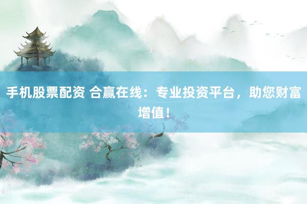 手机股票配资 合赢在线：专业投资平台，助您财富增值！