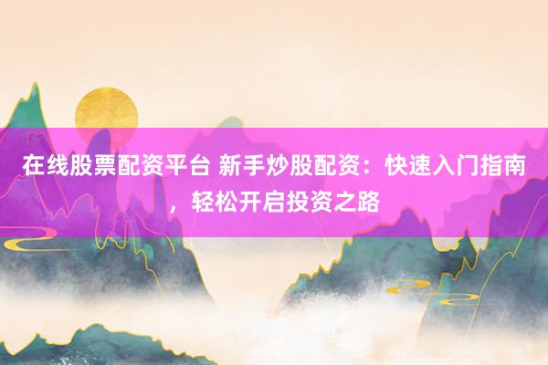 在线股票配资平台 新手炒股配资：快速入门指南，轻松开启投资之路