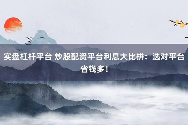 实盘杠杆平台 炒股配资平台利息大比拼：选对平台省钱多！