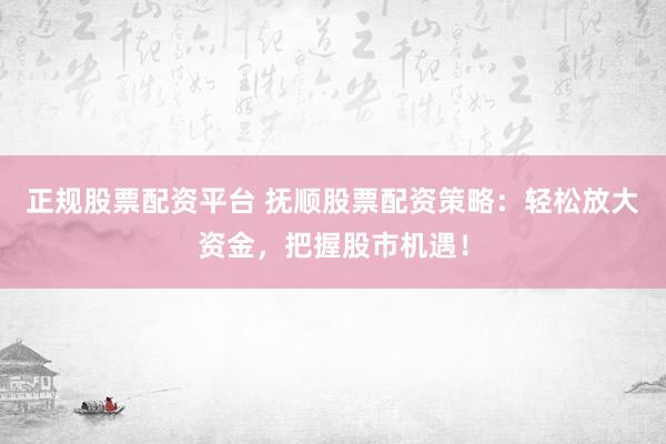 正规股票配资平台 抚顺股票配资策略：轻松放大资金，把握股市机遇！