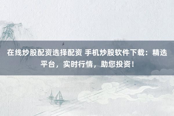 在线炒股配资选择配资 手机炒股软件下载：精选平台，实时行情，助您投资！