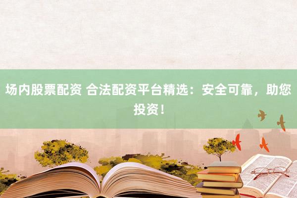 场内股票配资 合法配资平台精选：安全可靠，助您投资！
