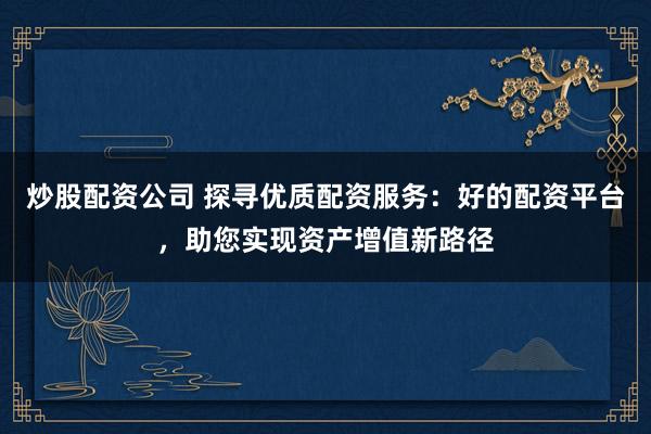 炒股配资公司 探寻优质配资服务：好的配资平台，助您实现资产增值新路径