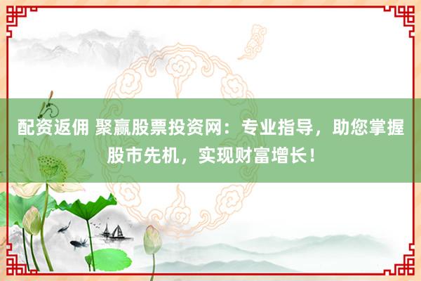 配资返佣 聚赢股票投资网：专业指导，助您掌握股市先机，实现财富增长！