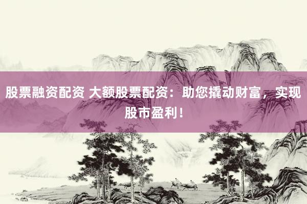 股票融资配资 大额股票配资：助您撬动财富，实现股市盈利！