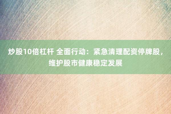 炒股10倍杠杆 全面行动：紧急清理配资停牌股，维护股市健康稳定发展
