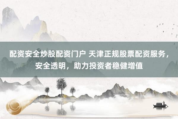 配资安全炒股配资门户 天津正规股票配资服务，安全透明，助力投资者稳健增值