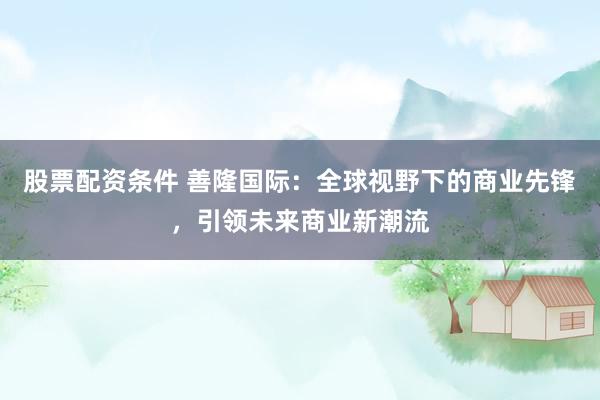 股票配资条件 善隆国际：全球视野下的商业先锋，引领未来商业新潮流