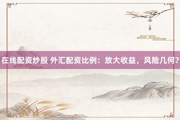 在线配资炒股 外汇配资比例：放大收益，风险几何？