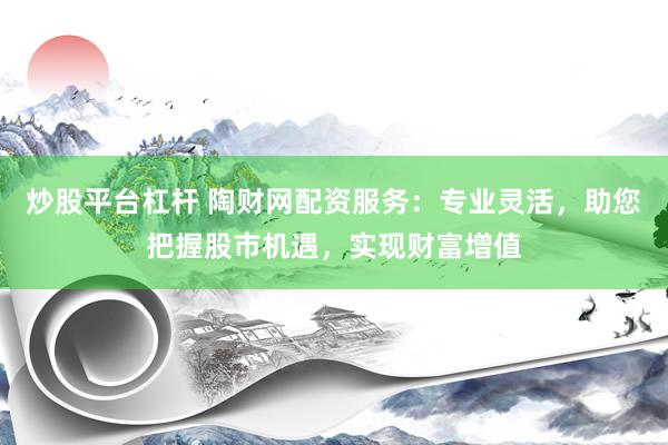炒股平台杠杆 陶财网配资服务：专业灵活，助您把握股市机遇，实现财富增值