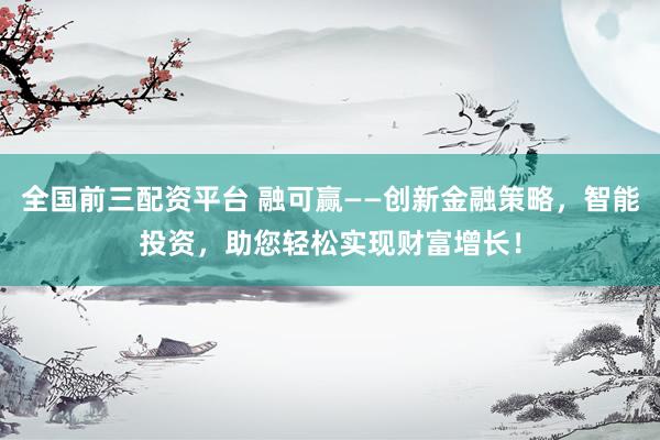 全国前三配资平台 融可赢——创新金融策略，智能投资，助您轻松实现财富增长！