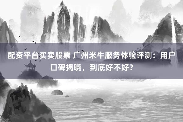 配资平台买卖股票 广州米牛服务体验评测：用户口碑揭晓，到底好不好？