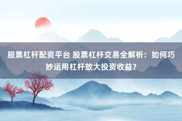 股票杠杆配资平台 股票杠杆交易全解析:如何巧妙运用杠杆放大投资收益?