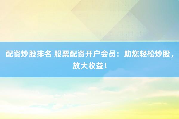 配资炒股排名 股票配资开户会员：助您轻松炒股，放大收益！