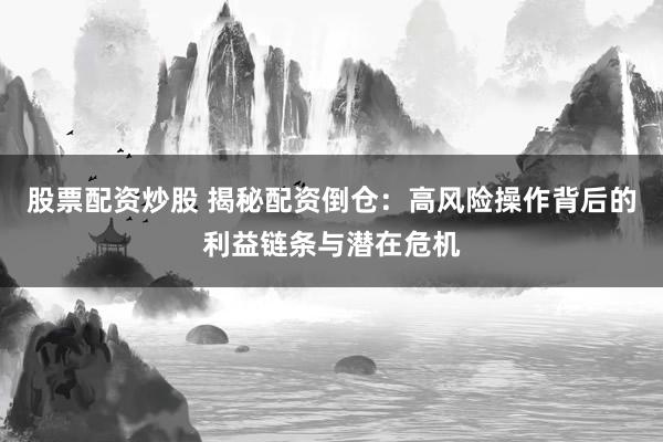 股票配资炒股 揭秘配资倒仓：高风险操作背后的利益链条与潜在危机