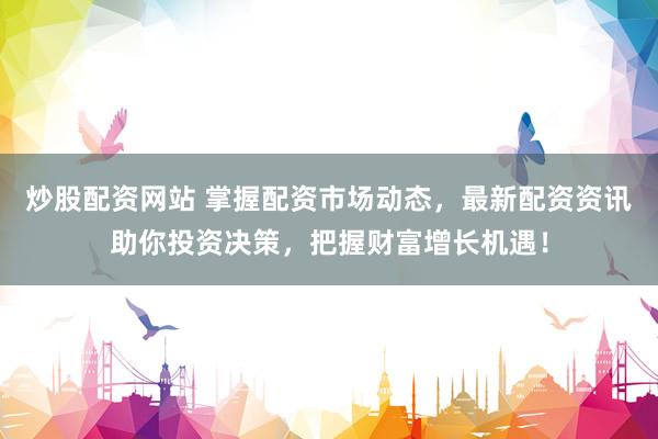 炒股配资网站 掌握配资市场动态，最新配资资讯助你投资决策，把握财富增长机遇！