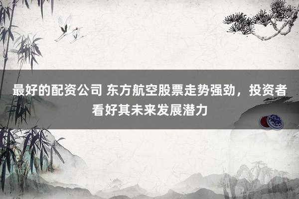 最好的配资公司 东方航空股票走势强劲，投资者看好其未来发展潜力