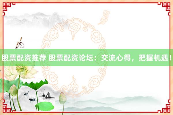 股票配资推荐 股票配资论坛：交流心得，把握机遇！