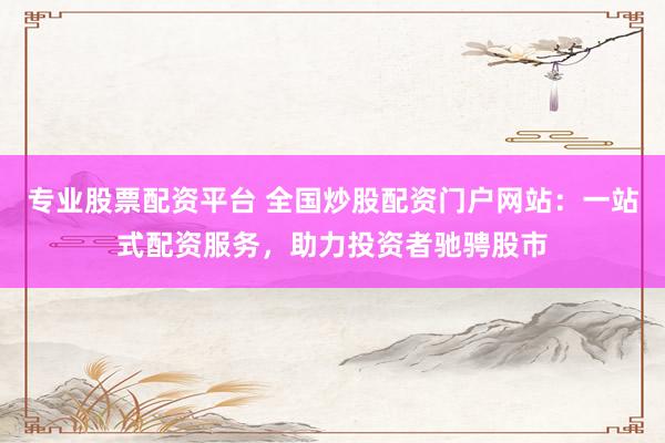 专业股票配资平台 全国炒股配资门户网站：一站式配资服务，助力投资者驰骋股市
