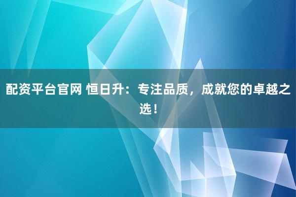 配资平台官网 恒日升:专注品质,成就您的卓越之选!