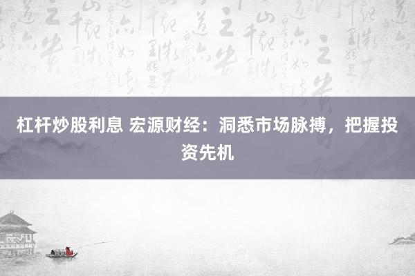 杠杆炒股利息 宏源财经：洞悉市场脉搏，把握投资先机