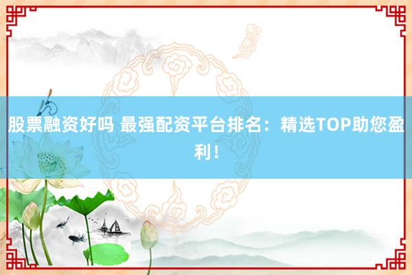 股票融资好吗 最强配资平台排名：精选TOP助您盈利！