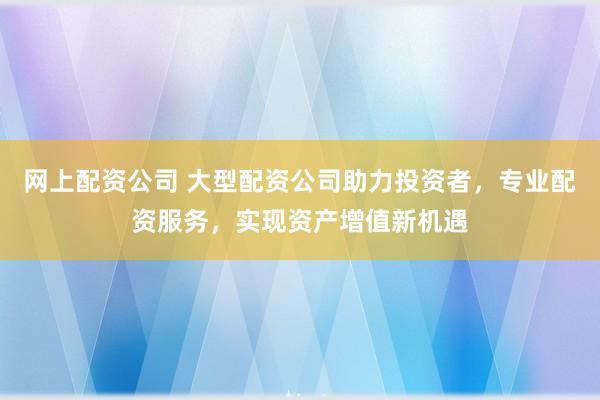 网上配资公司 大型配资公司助力投资者，专业配资服务，实现资产增值新机遇