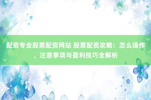 配资专业股票配资网站 股票配资攻略：怎么操作、注意事项与盈利技巧全解析