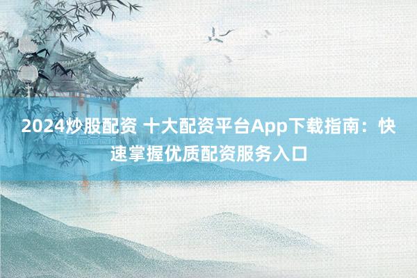 2024炒股配资 十大配资平台App下载指南：快速掌握优质配资服务入口