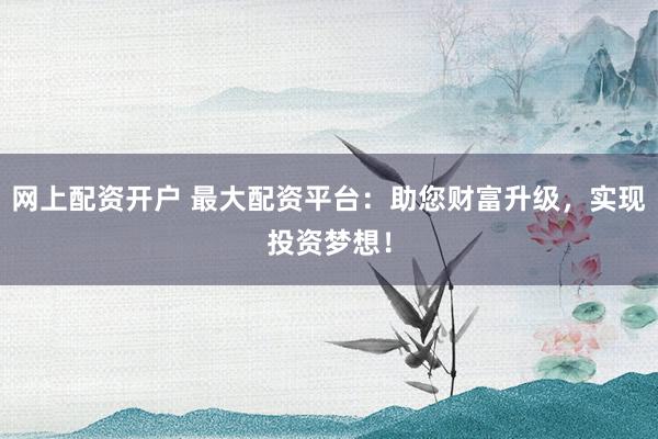 网上配资开户 最大配资平台：助您财富升级，实现投资梦想！