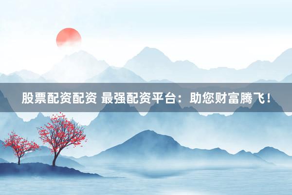 股票配资配资 最强配资平台：助您财富腾飞！