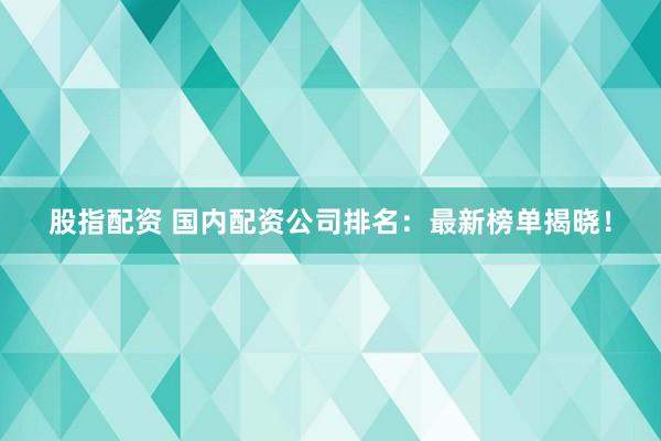 股指配资 国内配资公司排名：最新榜单揭晓！