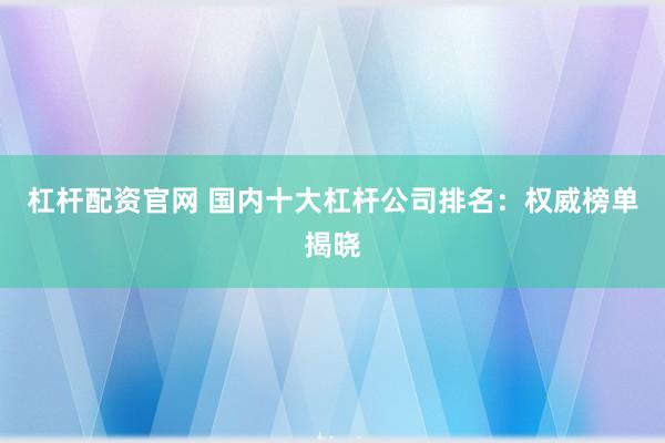 杠杆配资官网 国内十大杠杆公司排名：权威榜单揭晓