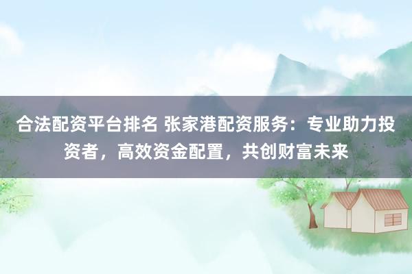 合法配资平台排名 张家港配资服务:专业助力投资者,高效资金配置,共创财富未来