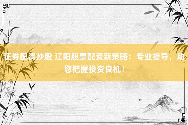 证券配资炒股 辽阳股票配资新策略：专业指导，助您把握投资良机！