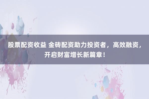 股票配资收益 金砖配资助力投资者，高效融资，开启财富增长新篇章！