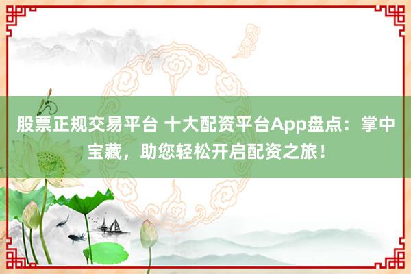 股票正规交易平台 十大配资平台App盘点：掌中宝藏，助您轻松开启配资之旅！