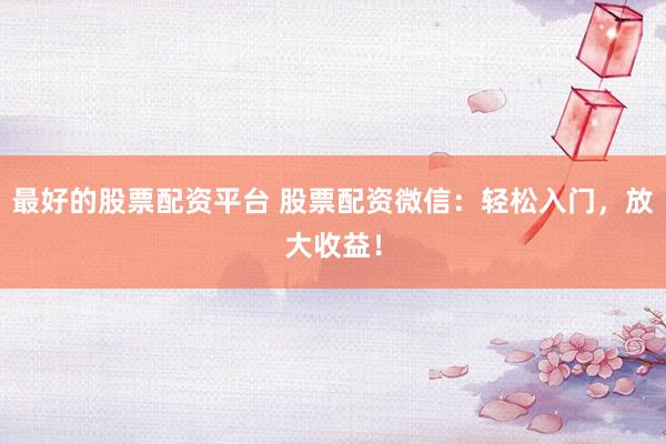 最好的股票配资平台 股票配资微信：轻松入门，放大收益！