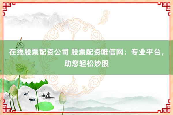 在线股票配资公司 股票配资唯信网:专业平台,助您轻松炒股