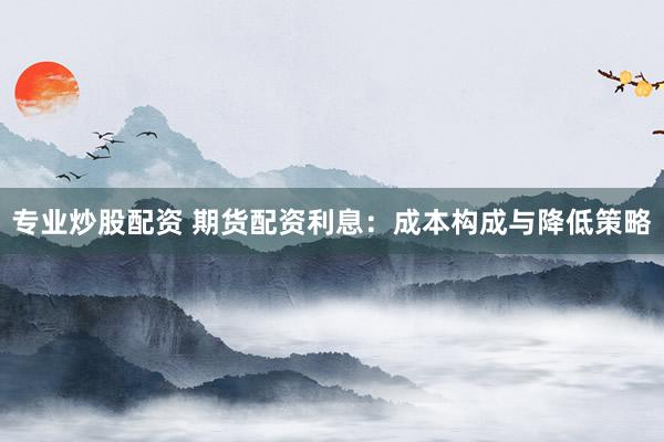 专业炒股配资 期货配资利息：成本构成与降低策略