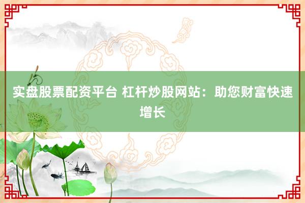 实盘股票配资平台 杠杆炒股网站：助您财富快速增长