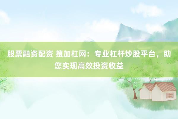 股票融资配资 搜加杠网：专业杠杆炒股平台，助您实现高效投资收益