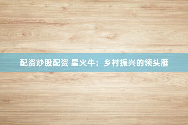 配资炒股配资 星火牛：乡村振兴的领头雁