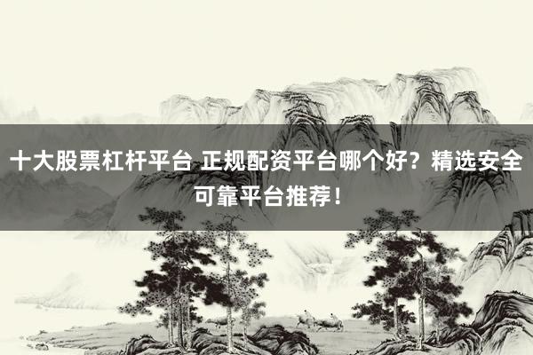 十大股票杠杆平台 正规配资平台哪个好？精选安全可靠平台推荐！