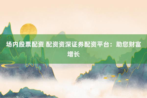 场内股票配资 配资资深证券配资平台:助您财富增长