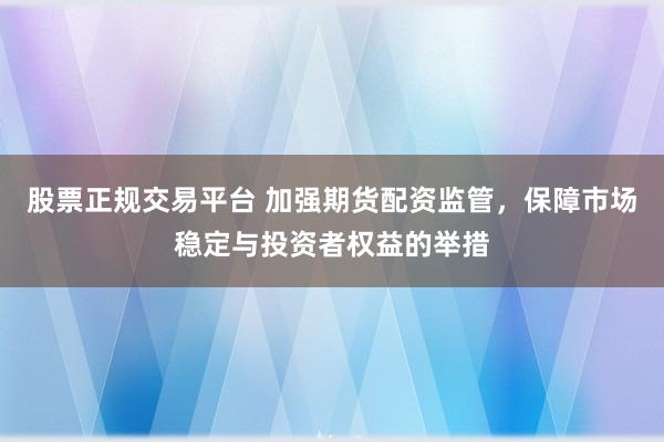 股票正规交易平台 加强期货配资监管，保障市场稳定与投资者权益的举措